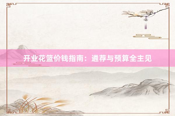 开业花篮价钱指南：遴荐与预算全主见